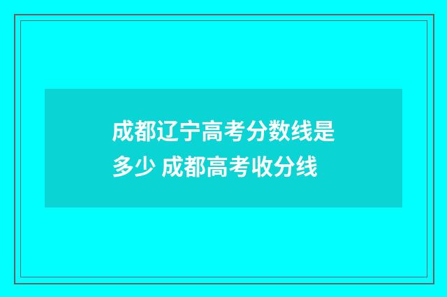 成都辽宁高考分数线是多少 成都高考收分线
