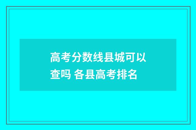 高考分数线县城可以查吗 各县高考排名