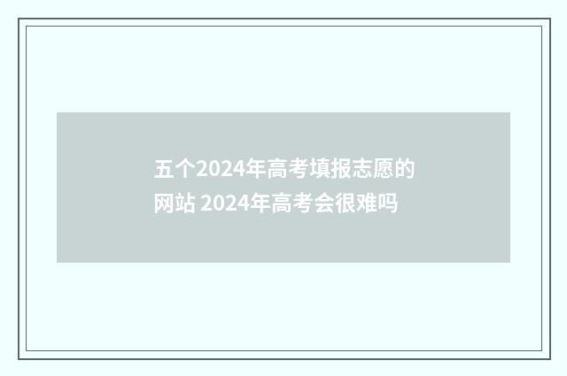 五个2024年高考填报志愿的网站 2024年高考会很难吗