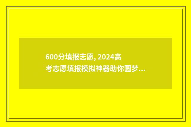 600分填报志愿, 2024高考志愿填报模拟神器助你圆梦大学 高考志愿60%概率稳吗