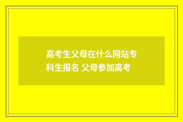高考生父母在什么网站专科生报名 父母参加高考