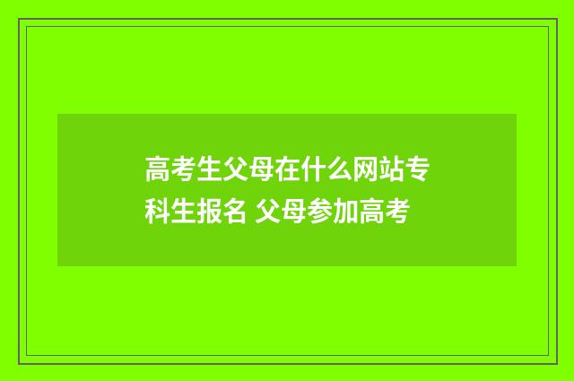 高考生父母在什么网站专科生报名 父母参加高考