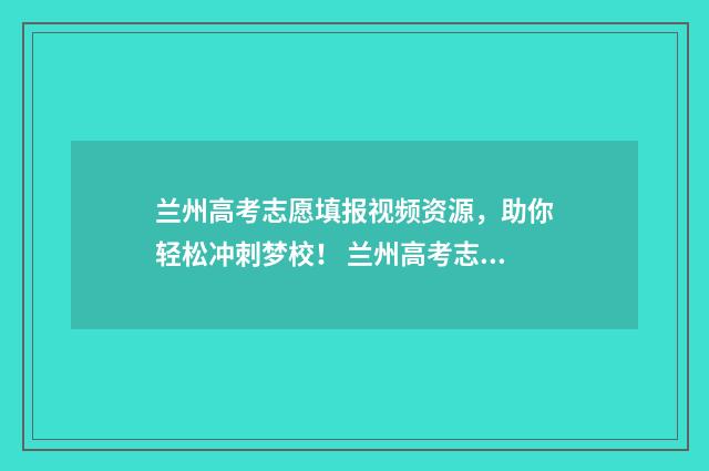 兰州高考志愿填报视频资源，助你轻松冲刺梦校！ 兰州高考志愿填报一对一咨询