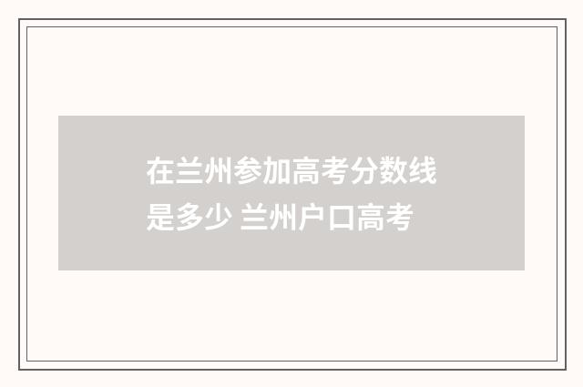 在兰州参加高考分数线是多少 兰州户口高考