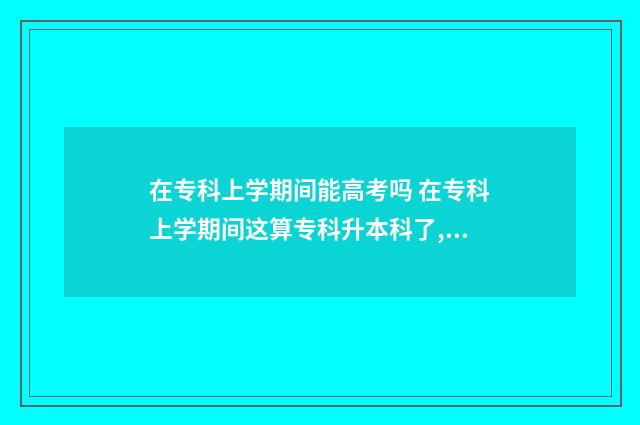 在专科上学期间能高考吗 在专科上学期间这算专科升本科了,我的毕业证是什么