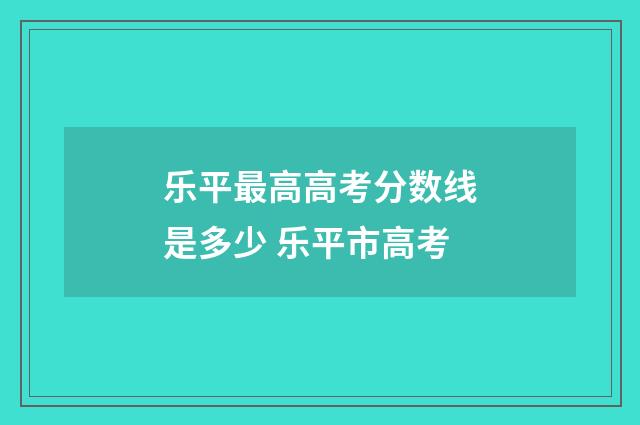 乐平最高高考分数线是多少 乐平市高考