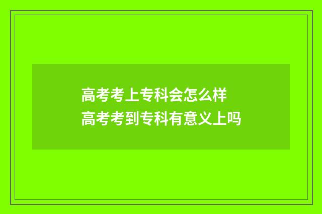高考考上专科会怎么样 高考考到专科有意义上吗
