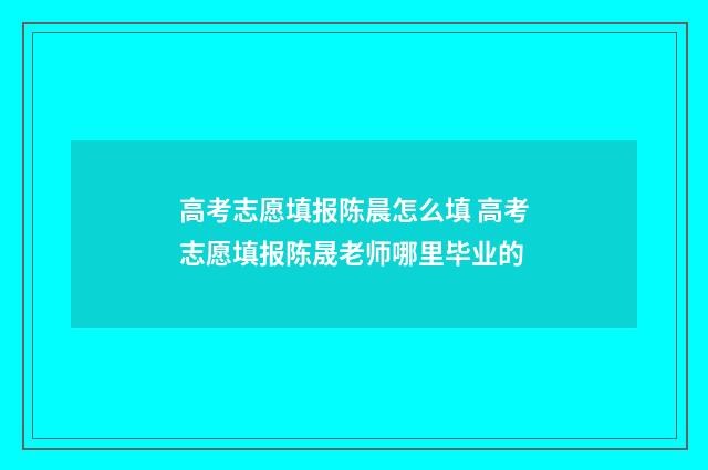 高考志愿填报陈晨怎么填 高考志愿填报陈晟老师哪里毕业的