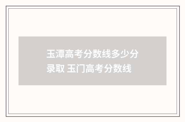 玉潭高考分数线多少分录取 玉门高考分数线