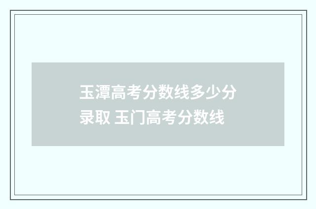 玉潭高考分数线多少分录取 玉门高考分数线