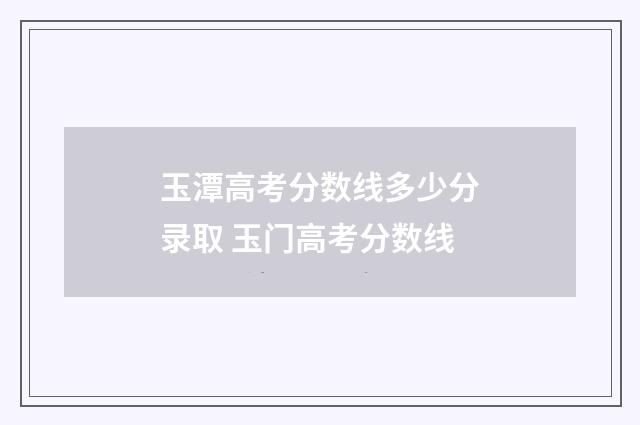 玉潭高考分数线多少分录取 玉门高考分数线