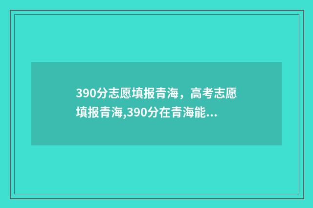 390分志愿填报青海，高考志愿填报青海,390分在青海能上什么大学 高考志愿填报394