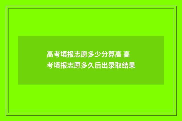 高考填报志愿多少分算高 高考填报志愿多久后出录取结果