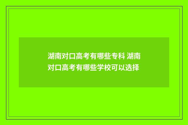 湖南对口高考有哪些专科 湖南对口高考有哪些学校可以选择