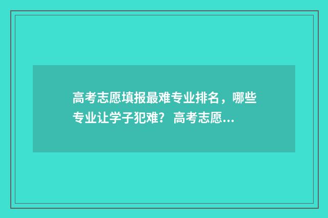高考志愿填报最难专业排名，哪些专业让学子犯难？ 高考志愿填报最多能填多少学校