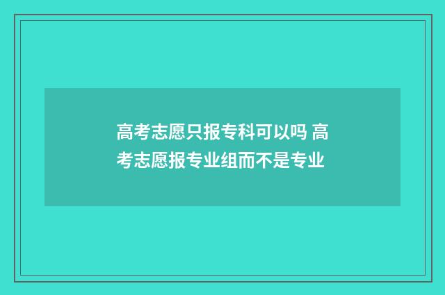 高考志愿只报专科可以吗 高考志愿报专业组而不是专业