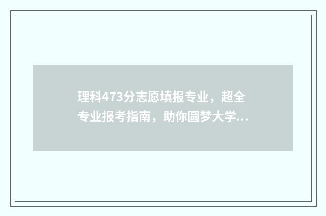 理科473分志愿填报专业,超全专业报考指南,助你圆梦大学 理科477分
