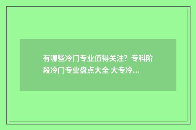 有哪些冷门专业值得关注?专科阶段冷门专业盘点大全 大专冷门专业有哪些