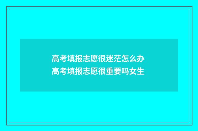 高考填报志愿很迷茫怎么办 高考填报志愿很重要吗女生