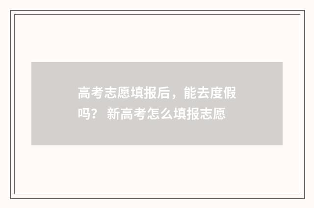 高考志愿填报后，能去度假吗？ 新高考怎么填报志愿