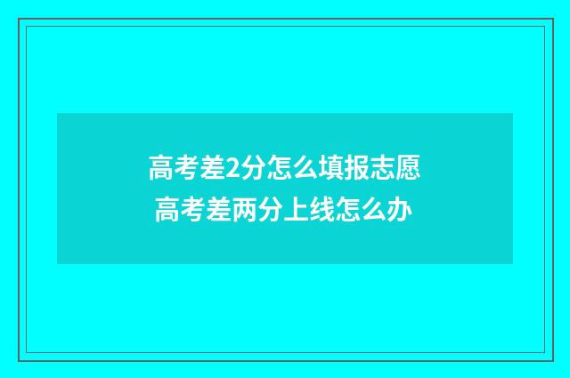 高考差2分怎么填报志愿 高考差两分上线怎么办