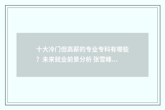 十大冷门但高薪的专业专科有哪些？未来就业前景分析 张雪峰十大冷门但高薪