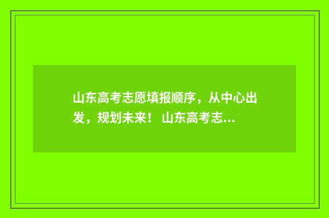 山东高考志愿填报顺序,从中心出发,规划未来! 山东高考志愿填报方式