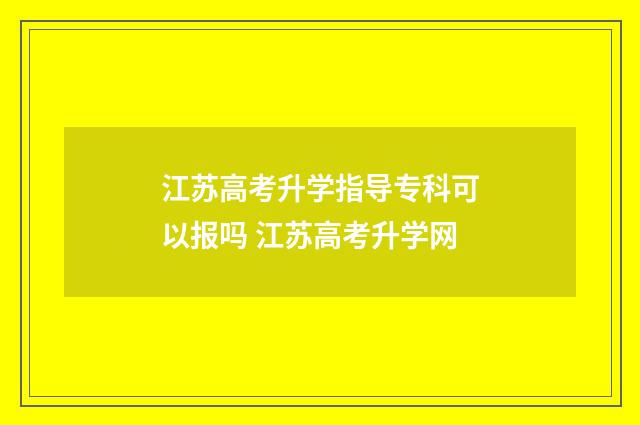 江苏高考升学指导专科可以报吗 江苏高考升学网