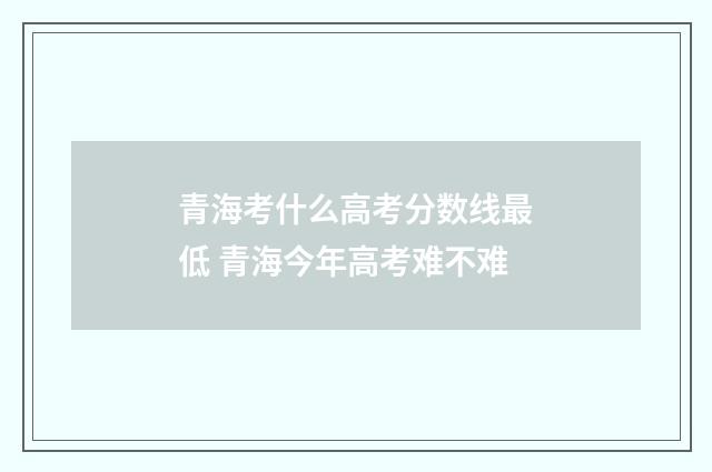青海考什么高考分数线最低 青海今年高考难不难