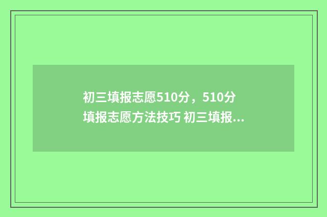 初三填报志愿510分，510分填报志愿方法技巧 初三填报志愿样本