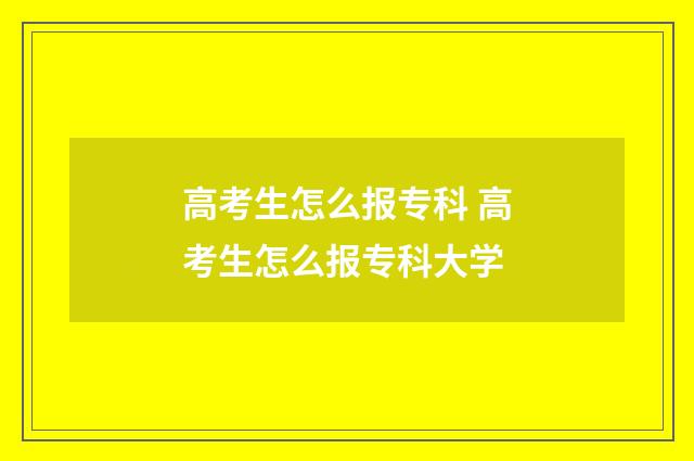 高考生怎么报专科 高考生怎么报专科大学