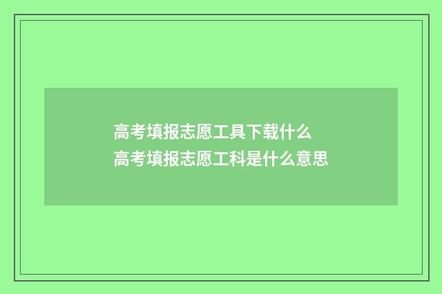 高考填报志愿工具下载什么 高考填报志愿工科是什么意思