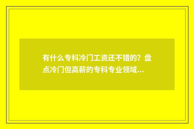 有什么专科冷门工资还不错的？盘点冷门但高薪的专科专业领域 专科冷门专业最新排名