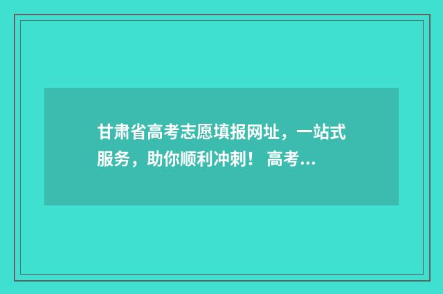 甘肃省高考志愿填报网址，一站式服务，助你顺利冲刺！ 高考志愿填报志愿表