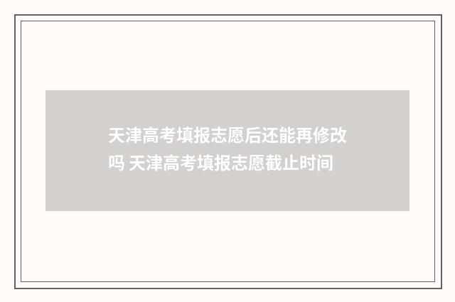 天津高考填报志愿后还能再修改吗 天津高考填报志愿截止时间