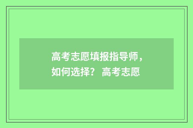 高考志愿填报指导师,如何选择? 高考志愿