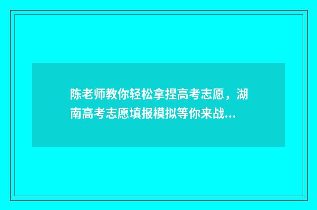 陈老师教你轻松拿捏高考志愿，湖南高考志愿填报模拟等你来战！ 陈老师怎么样