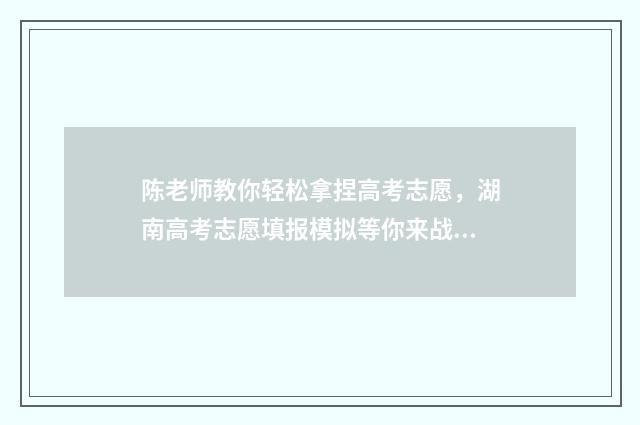 陈老师教你轻松拿捏高考志愿，湖南高考志愿填报模拟等你来战！ 陈老师怎么样