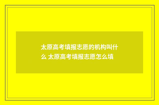 太原高考填报志愿的机构叫什么 太原高考填报志愿怎么填