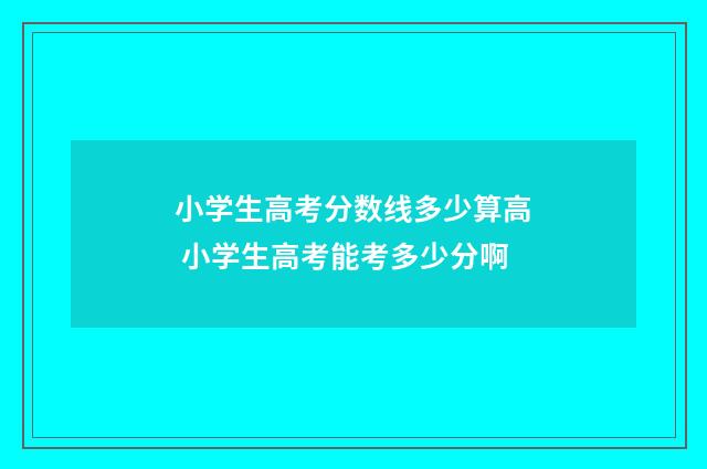 小学生高考分数线多少算高 小学生高考能考多少分啊