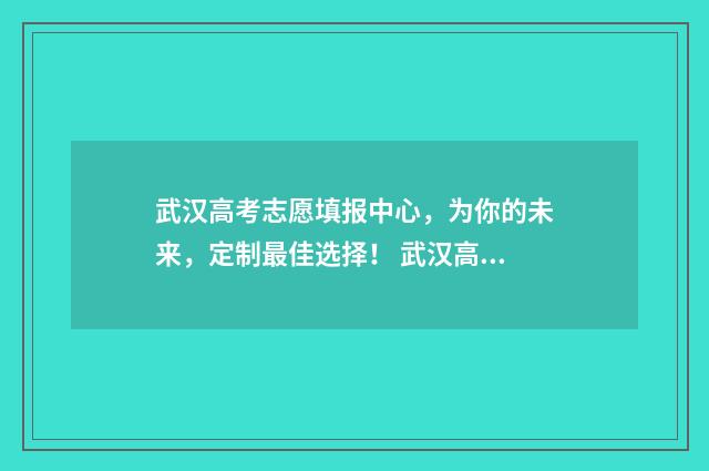 武汉高考志愿填报中心，为你的未来，定制最佳选择！ 武汉高考志愿填报技巧与指南2021