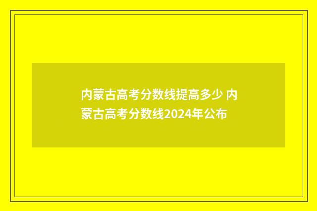 内蒙古高考分数线提高多少 内蒙古高考分数线2024年公布