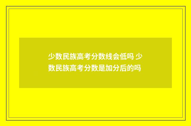 少数民族高考分数线会低吗 少数民族高考分数是加分后的吗