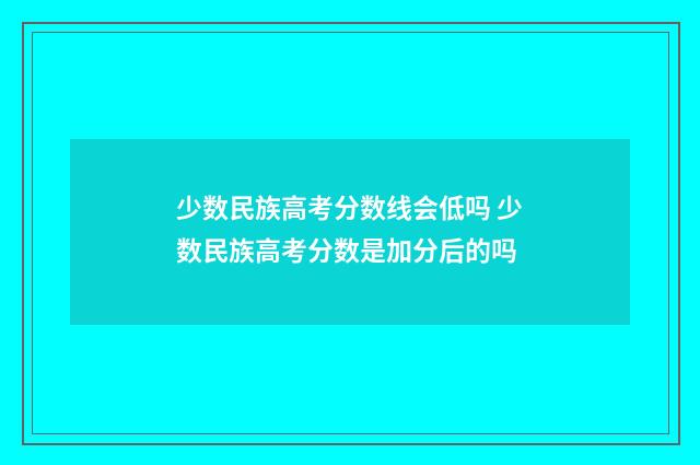 少数民族高考分数线会低吗 少数民族高考分数是加分后的吗
