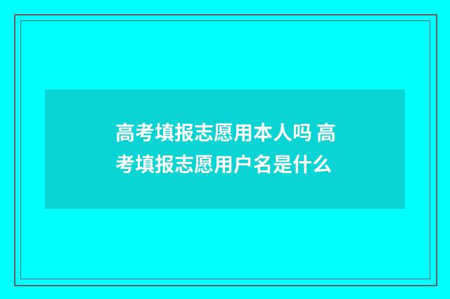 高考填报志愿用本人吗 高考填报志愿用户名是什么