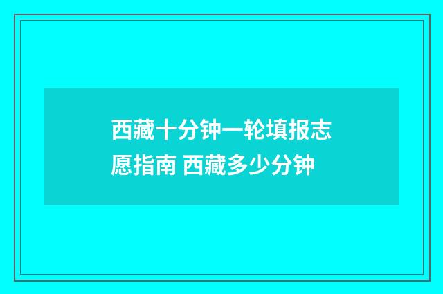 西藏十分钟一轮填报志愿指南 西藏多少分钟