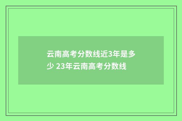 云南高考分数线近3年是多少 23年云南高考分数线