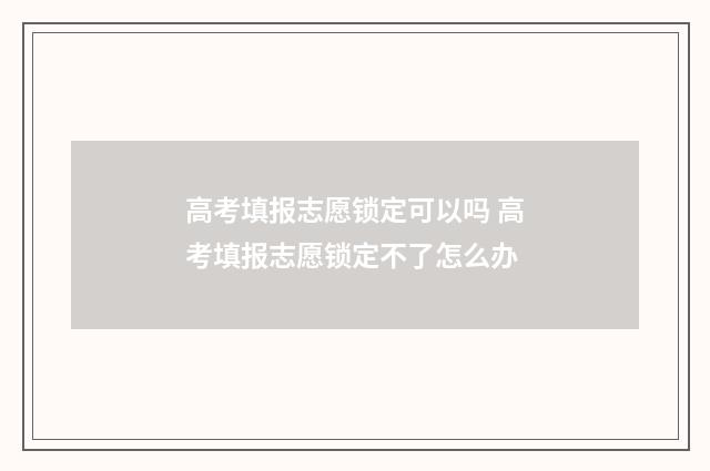 高考填报志愿锁定可以吗 高考填报志愿锁定不了怎么办