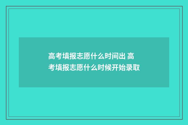 高考填报志愿什么时间出 高考填报志愿什么时候开始录取
