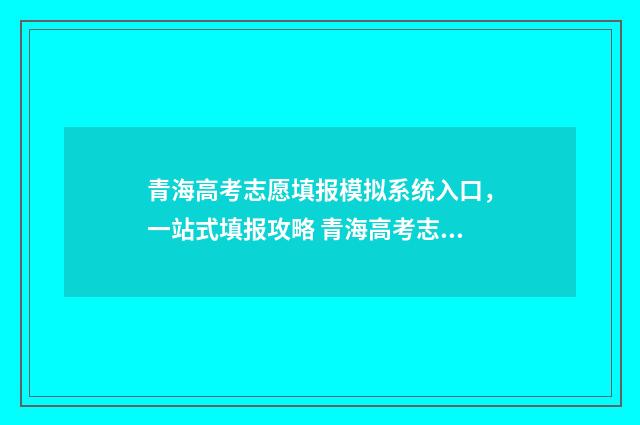 青海高考志愿填报模拟系统入口，一站式填报攻略 青海高考志愿填报时间2024